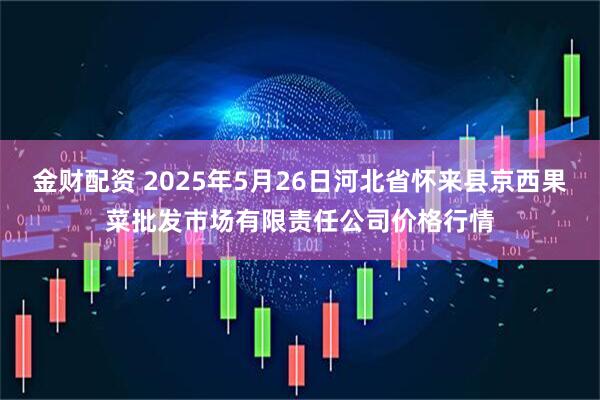 金财配资 2025年5月26日河北省怀来县京西果菜批发市场有限责任公司价格行情