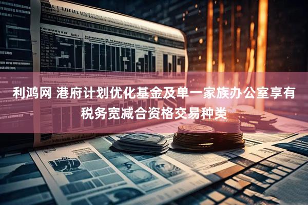 利鸿网 港府计划优化基金及单一家族办公室享有税务宽减合资格交易种类