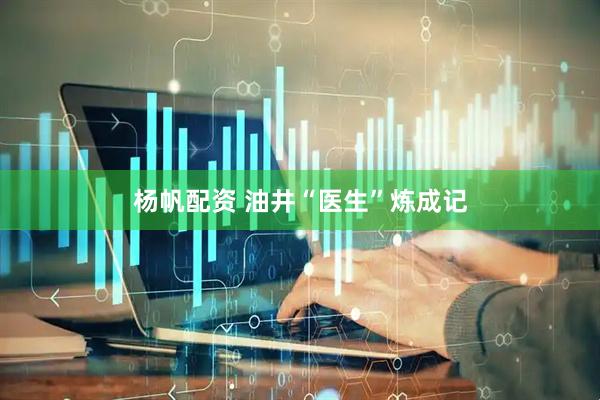 杨帆配资 油井“医生”炼成记