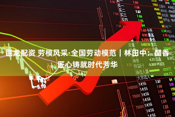 巨龙配资 劳模风采·全国劳动模范｜林田中：醋香匠心铸就时代芳华