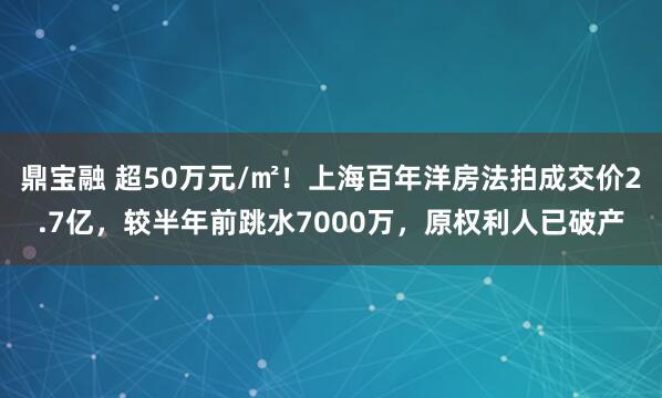 鼎宝融 超50万元/㎡！上海百年洋房法拍成交价2.7亿，较半年前跳水7000万，原权利人已破产
