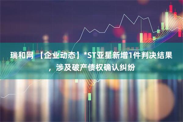 瑞和网 【企业动态】*ST亚星新增1件判决结果，涉及破产债权确认纠纷