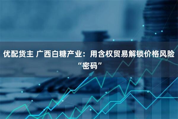 优配货主 广西白糖产业：用含权贸易解锁价格风险“密码”