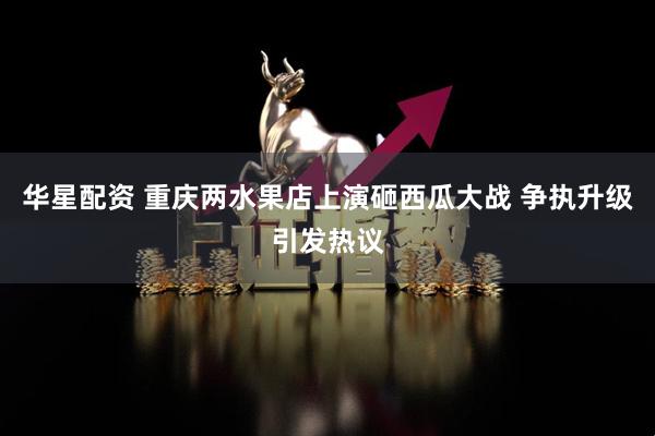 华星配资 重庆两水果店上演砸西瓜大战 争执升级引发热议