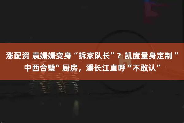 涨配资 袁姗姗变身“拆家队长”？凯度量身定制“中西合璧”厨房，潘长江直呼“不敢认”