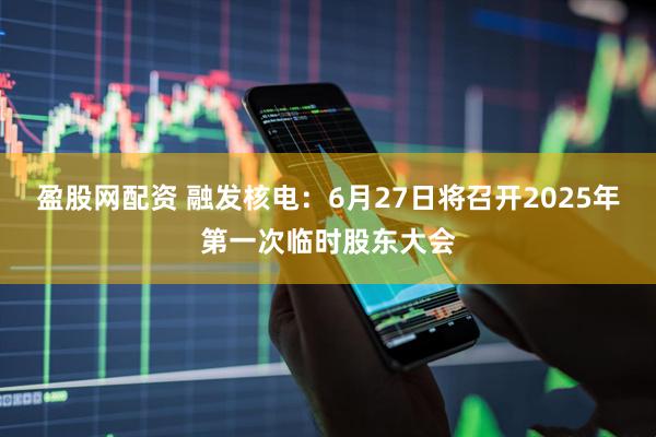 盈股网配资 融发核电：6月27日将召开2025年第一次临时股东大会