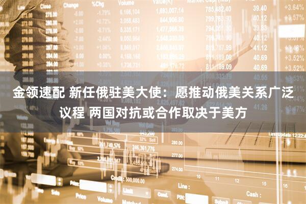 金领速配 新任俄驻美大使：愿推动俄美关系广泛议程 两国对抗或合作取决于美方