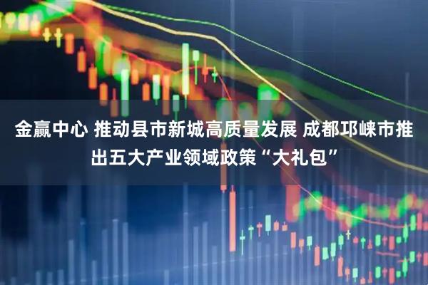 金赢中心 推动县市新城高质量发展 成都邛崃市推出五大产业领域政策“大礼包”