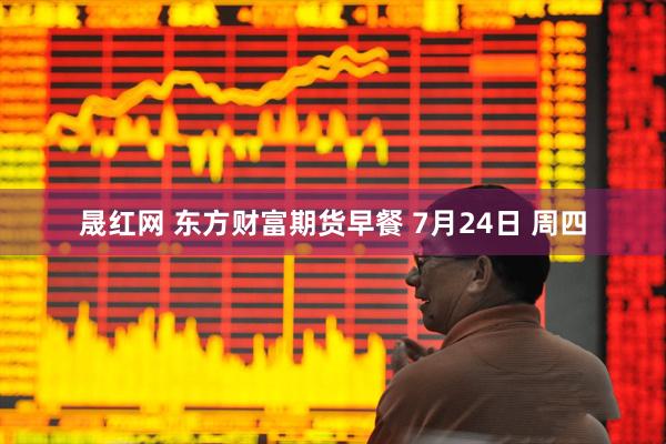 晟红网 东方财富期货早餐 7月24日 周四