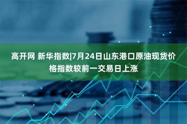 高开网 新华指数|7月24日山东港口原油现货价格指数较前一交易日上涨