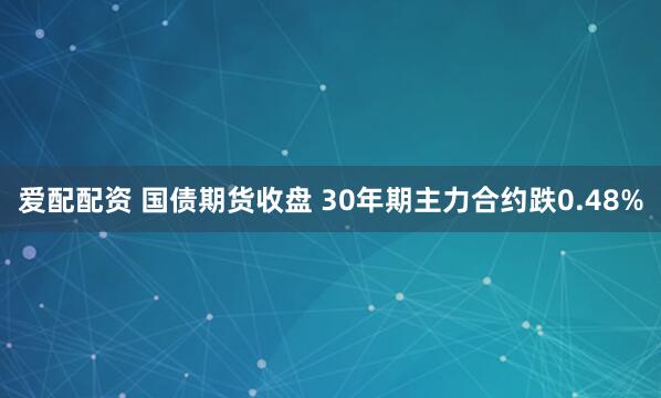 爱配配资 国债期货收盘 30年期主力合约跌0.48%