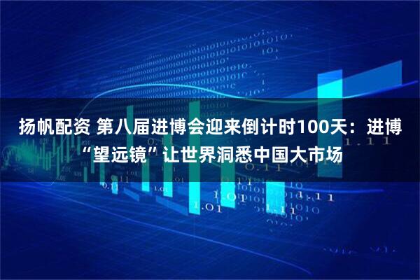 扬帆配资 第八届进博会迎来倒计时100天：进博“望远镜”让世界洞悉中国大市场