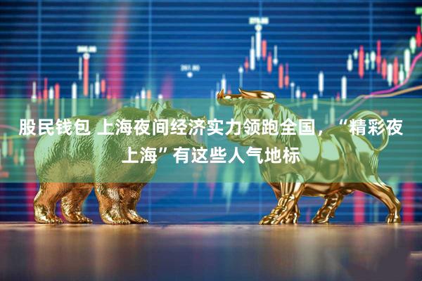 股民钱包 上海夜间经济实力领跑全国，“精彩夜上海”有这些人气地标