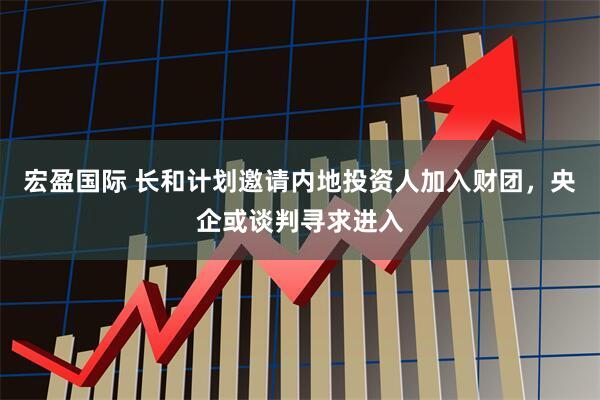 宏盈国际 长和计划邀请内地投资人加入财团，央企或谈判寻求进入