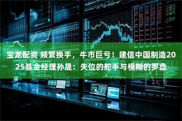 宝龙配资 频繁换手，牛市巨亏！建信中国制造2025基金经理孙晟：失位的舵手与模糊的罗盘