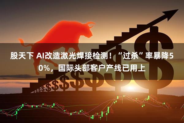 股天下 AI改造激光焊接检测！“过杀”率暴降50%，国际头部客户产线已用上