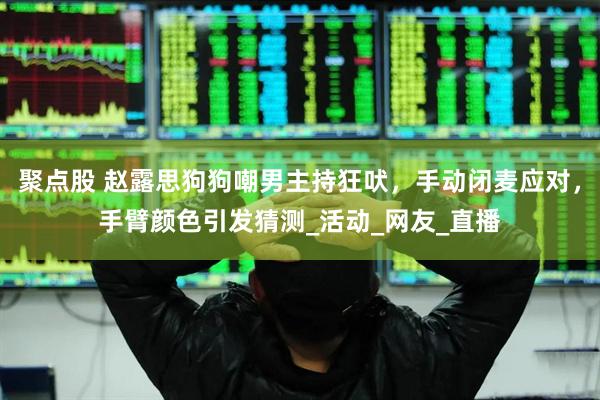 聚点股 赵露思狗狗嘲男主持狂吠，手动闭麦应对，手臂颜色引发猜测_活动_网友_直播
