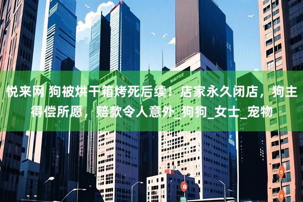 悦来网 狗被烘干箱烤死后续！店家永久闭店，狗主得偿所愿，赔款令人意外_狗狗_女士_宠物