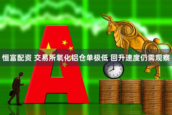恒富配资 交易所氧化铝仓单极低 回升速度仍需观察