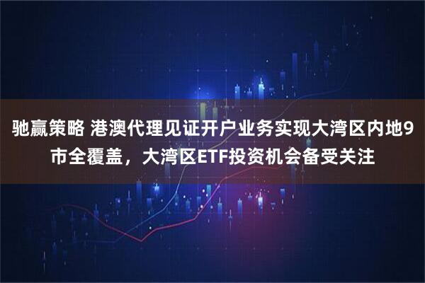 驰赢策略 港澳代理见证开户业务实现大湾区内地9市全覆盖，大湾区ETF投资机会备受关注