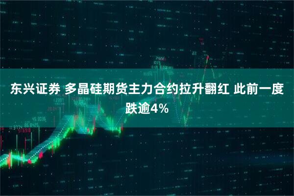 东兴证券 多晶硅期货主力合约拉升翻红 此前一度跌逾4%