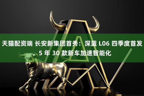 天猫配资端 长安新集团首秀：深蓝 L06 四季度首发，5 年 30 款新车加速智能化