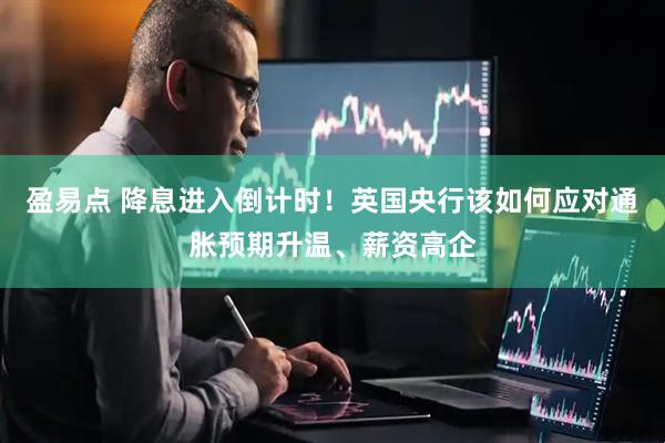 盈易点 降息进入倒计时！英国央行该如何应对通胀预期升温、薪资高企