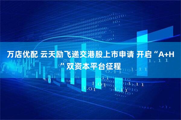 万店优配 云天励飞递交港股上市申请 开启“A+H”双资本平台征程
