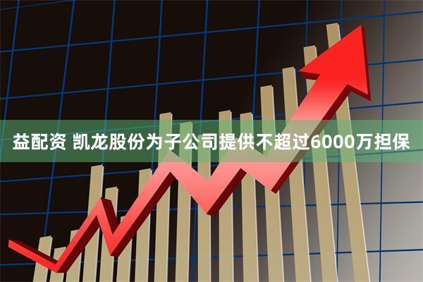 益配资 凯龙股份为子公司提供不超过6000万担保