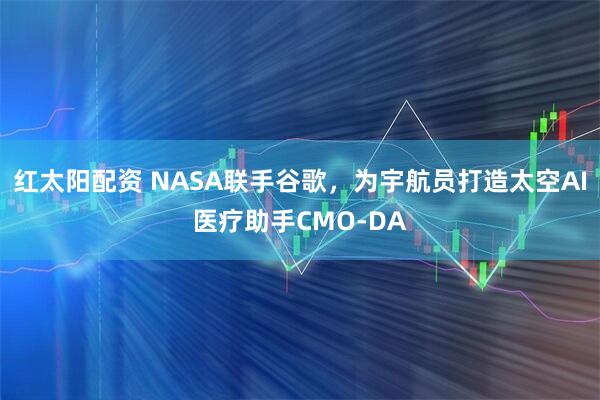 红太阳配资 NASA联手谷歌，为宇航员打造太空AI医疗助手CMO-DA