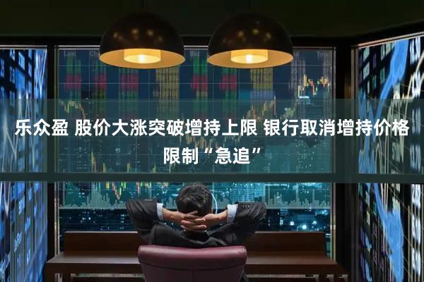 乐众盈 股价大涨突破增持上限 银行取消增持价格限制“急追”