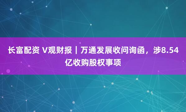 长富配资 V观财报｜万通发展收问询函，涉8.54亿收购股权事项