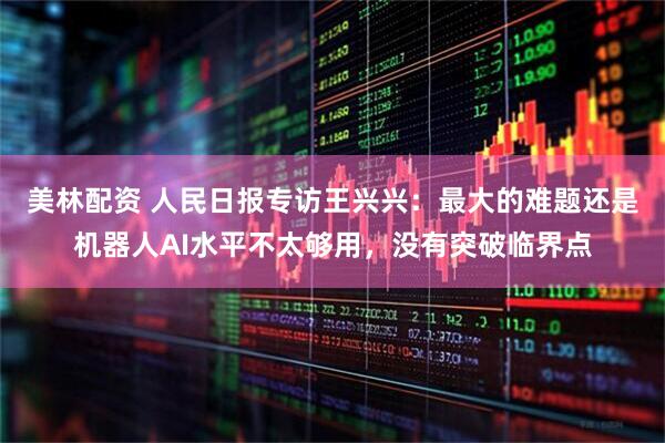 美林配资 人民日报专访王兴兴：最大的难题还是机器人AI水平不太够用，没有突破临界点