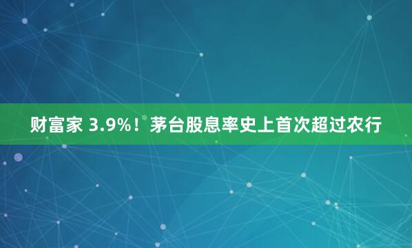财富家 3.9%！茅台股息率史上首次超过农行