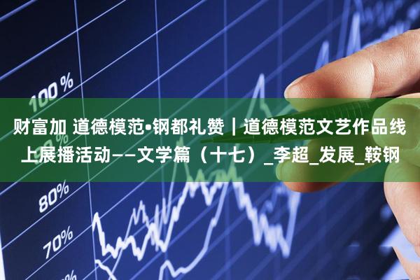 财富加 道德模范•钢都礼赞｜道德模范文艺作品线上展播活动——文学篇（十七）_李超_发展_鞍钢