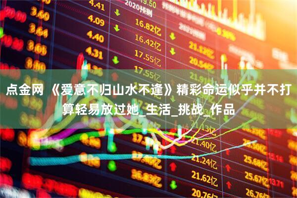 点金网 《爱意不归山水不逢》精彩命运似乎并不打算轻易放过她_生活_挑战_作品