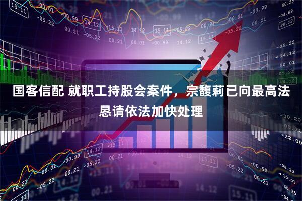 国客信配 就职工持股会案件，宗馥莉已向最高法恳请依法加快处理