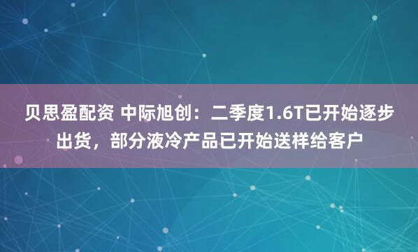 贝思盈配资 中际旭创：二季度1.6T已开始逐步出货，部分液冷产品已开始送样给客户