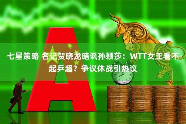 七星策略 名记贺晓龙暗讽孙颖莎：WTT女王看不起乒超？争议休战引热议