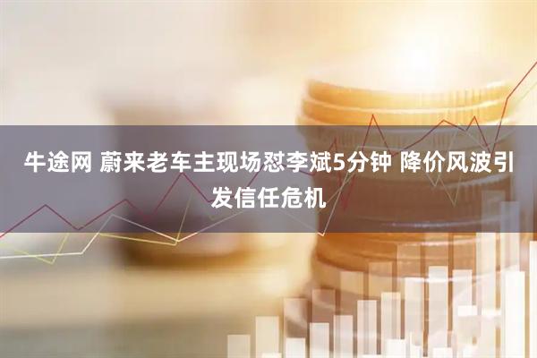 牛途网 蔚来老车主现场怼李斌5分钟 降价风波引发信任危机