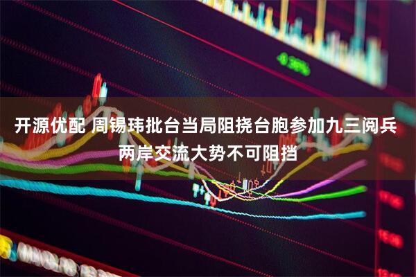 开源优配 周锡玮批台当局阻挠台胞参加九三阅兵 两岸交流大势不可阻挡
