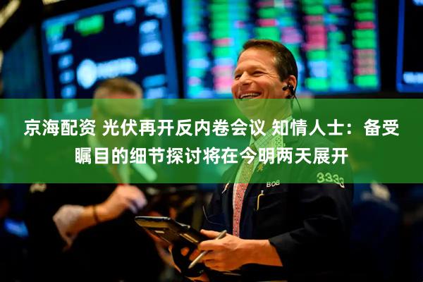 京海配资 光伏再开反内卷会议 知情人士：备受瞩目的细节探讨将在今明两天展开