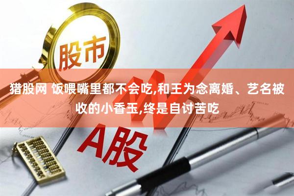 猎股网 饭喂嘴里都不会吃,和王为念离婚、艺名被收的小香玉,终是自讨苦吃