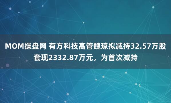 MOM操盘网 有方科技高管魏琼拟减持32.57万股套现2332.87万元，为首次减持