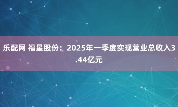 乐配网 福星股份：2025年一季度实现营业总收入3.44亿元