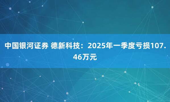 中国银河证券 德新科技：2025年一季度亏损107.46万元