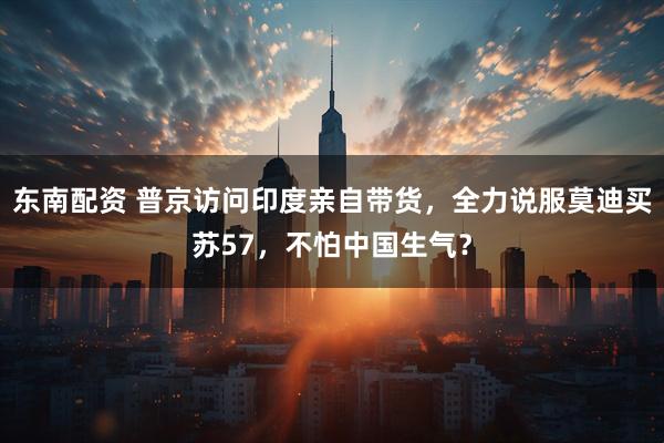 东南配资 普京访问印度亲自带货,全力说服莫迪买苏57,不怕中国生气?