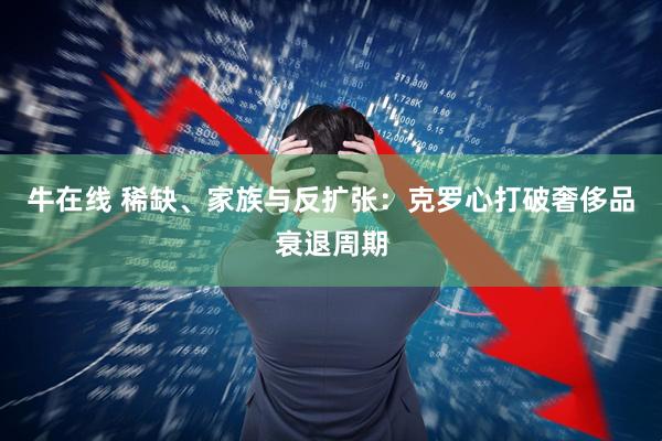 牛在线 稀缺、家族与反扩张：克罗心打破奢侈品衰退周期