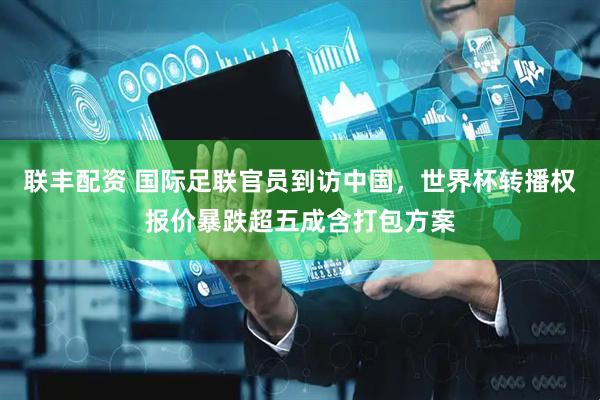 联丰配资 国际足联官员到访中国，世界杯转播权报价暴跌超五成含打包方案