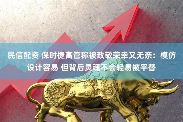 民信配资 保时捷高管称被致敬荣幸又无奈：模仿设计容易 但背后灵魂不会轻易被平替